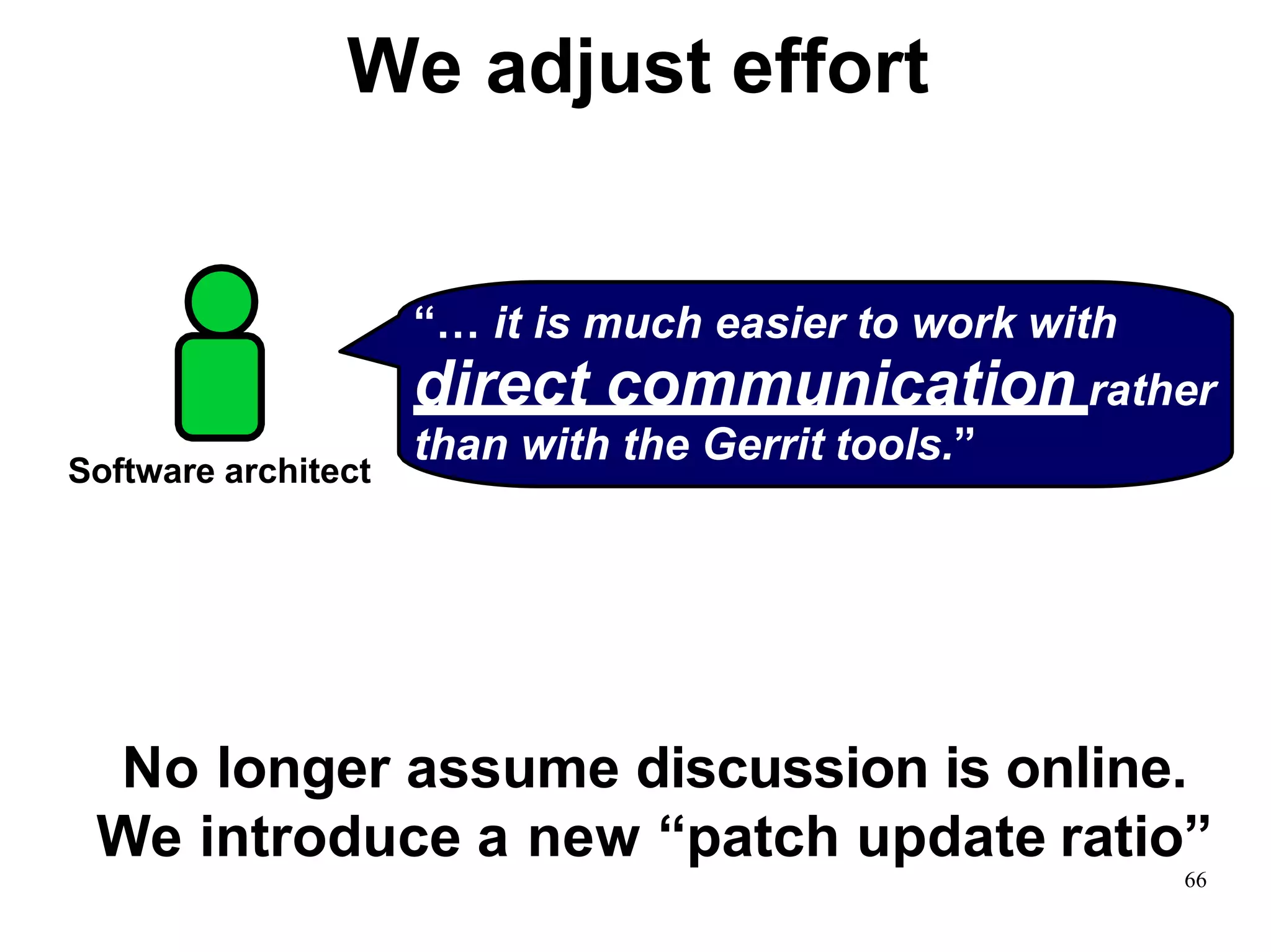 We adjust effort
“… it is much easier to work with
direct communication rather
than with the Gerrit tools.”
Software architect
66
No longer assume discussion is online.
We introduce a new “patch update ratio”
 