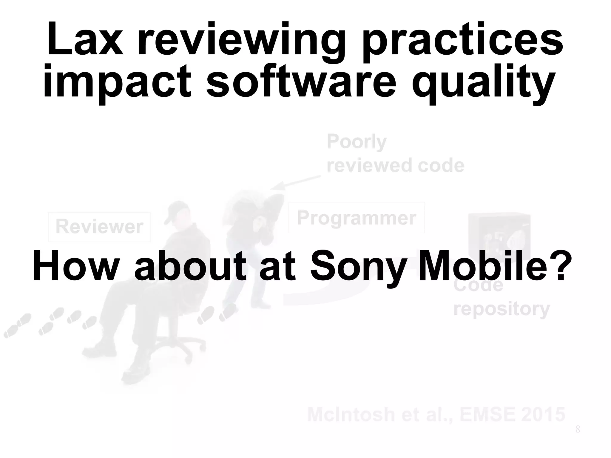 Poorly
reviewed code
Reviewer Programmer
Code
repository
McIntosh et al., EMSE 2015
8
How about at Sony Mobile?
Lax reviewing practices
impact software quality
 
