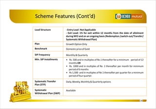 Scheme Features (Cont’d)

Load Structure          - Entry Load : Not Applicable
                        - Exit Load: 1% for exit within 12 months from the date of allotment
                        during NFO and on an ongoing basis (Redemption /switch-out/Transfer/
                        Systematic Withdrawal Plan)
Plan                    Growth Option Only
Benchmark               Domestic price of Gold

SIP Frequency           Monthly & Quarterly
Min. SIP Installments   • Rs. 500 and in multiples of Re.1 thereafter for a minimum period of 12
                          months OR
                        • Rs. 1000 and in multiples of Re. 1 thereafter per month for minimum
                          period of 6 months
                        • Rs 1,500 and in multiples of Re.1 thereafter per quarter for a minimum
                          period of four quarter.

Systematic Transfer     Daily, Weekly, Monthly & Quarterly options
Plan (STP)

Systematic              Available
Withdrawal Plan (SWP)

                                                                                            18
 