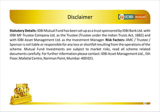 Disclaimer

Statutory Details: IDBI Mutual Fund has been set up as a trust sponsored by IDBI Bank Ltd. with
IDBI MF Trustee Company Ltd. as the Trustee (Trustee under the Indian Trusts Act, 1882) and
with IDBI Asset Management Ltd. as the Investment Manager. Risk Factors: AMC / Trustee /
Sponsor is not liable or responsible for any loss or shortfall resulting from the operations of the
scheme. Mutual Fund Investments are subject to market risks, read all scheme related
documents carefully. For further information please contact: IDBI Asset Management Ltd., 5th
Floor, Mafatlal Centre, Nariman Point, Mumbai- 400 021.




                                                                                              19
 