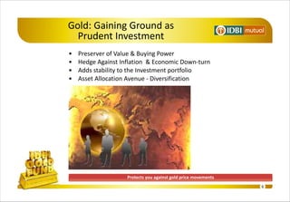 Gold: Gaining Ground as
  Prudent Investment
•   Preserver of Value & Buying Power
•   Hedge Against Inflation & Economic Down-turn
•   Adds stability to the Investment portfolio
•   Asset Allocation Avenue - Diversification




                    Protects you against gold price movements
                                                                6
 
