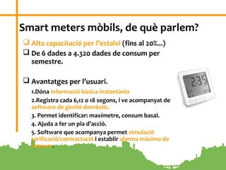 3
Smart meters mòbils, de què parlem?
 Alta capacitació per l’estalvi (fins al 20%...)
 De 6 dades a 4.320 dades de consum per
semestre.
 Avantatges per l’usuari.
1.Dóna informació bàsica instantània
2.Registra cada 6,12 o 18 segons, i ve acompanyat de
software de gestió domèstic.
3. Permet identificar: maxímetre, consum basal.
4. Ajuda a fer un pla d’acció.
5. Software que acompanya permet simulació
tarificació/contractació i establir alarma màxima de
consum.
 