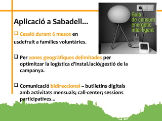 4
Aplicació a Sabadell...
 Cessió durant 6 mesos en
usdefruit a famílies voluntàries.
 Per zones geogràfiques delimitades per
optimitzar la logística d’instal.lació/gestió de la
campanya.
 Comunicació bidireccional – butlletins digitals
amb activitats mensuals; call-center; sessions
participatives...
 