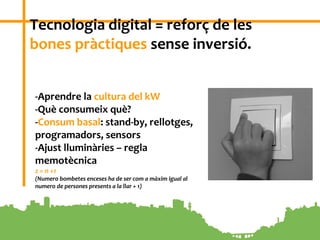 7
Tecnologia digital = reforç de les
bones pràctiques sense inversió.
-Aprendre la cultura del kW
-Què consumeix què?
-Consum basal: stand-by, rellotges,
programadors, sensors
-Ajust lluminàries – regla
memotècnica
z = n +1
(Numero bombetes enceses ha de ser com a màxim igual al
numero de persones presents a la llar + 1)
 