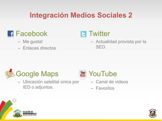 Integración Medios Sociales 2

• Facebook                          • Twitter
  – Me gusta!                         – Actualidad provista por la
  – Enlaces directos                    SED.




• Google Maps                       • YouTube
  – Ubicación satelital única por     – Canal de videos
    IED o adjuntos.                   – Favoritos
 