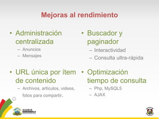 Mejoras al rendimiento

• Administración                   • Buscador y
  centralizada                       paginador
  – Anuncios                         – Interactividad
  – Mensajes
                                     – Consulta ultra-rápida

• URL única por ítem • Optimización
  de contenido         tiempo de consulta
  – Archivos, artículos, videos,     – Php, MySQL5
    fotos para compartir.            – AJAX
 