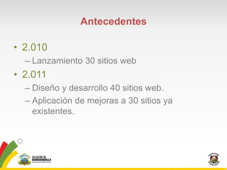 Antecedentes

• 2.010
  – Lanzamiento 30 sitios web
• 2.011
  – Diseño y desarrollo 40 sitios web.
  – Aplicación de mejoras a 30 sitios ya
    existentes.
 
