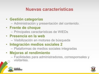Nuevas características

• Gestión categorías
  – Administración y presentación del contenido.
• Frente de choque
  – Principales caractarísticas de WIEDs
• Presencia en la web
  – Visibilización en motores de búsqueda
• Integración medios sociales 2
  – Plataformas de medios sociales integradas
• Mejoras al rendimiento
  – Facilidades para administradores, corresponsales y
    visitantes.
 