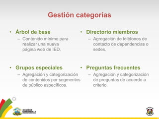 Gestión categorías

• Árbol de base               • Directorio miembros
  – Contenido mínimo para         – Agregación de teléfonos de
    realizar una nueva              contacto de dependencias o
    página web de IED.              sedes.



• Grupos especiales           • Preguntas frecuentes
  – Agregación y categorización   – Agregación y categorización
    de contenidos por segmentos     de preguntas de acuerdo a
    de público específicos.         criterio.
 