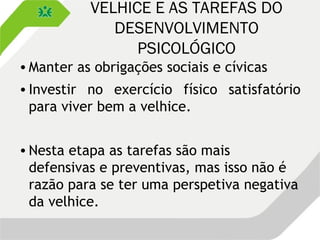 VELHICE E AS TAREFAS DO
DESENVOLVIMENTO
PSICOLÓGICO
•Manter as obrigações sociais e cívicas
•Investir no exercício físico satisfatório
para viver bem a velhice.
•Nesta etapa as tarefas são mais
defensivas e preventivas, mas isso não é
razão para se ter uma perspetiva negativa
da velhice.
 
