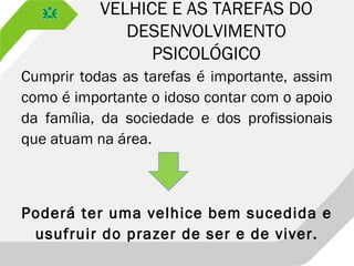VELHICE E AS TAREFAS DO
DESENVOLVIMENTO
PSICOLÓGICO
Cumprir todas as tarefas é importante, assim
como é importante o idoso contar com o apoio
da família, da sociedade e dos profissionais
que atuam na área.
Poderá ter uma velhice bem sucedida e
usufruir do prazer de ser e de viver.
 