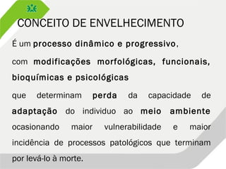 CONCEITO DE ENVELHECIMENTO
É um processo dinâmico e progressivo,
com modificações morfológicas, funcionais,
bioquímicas e psicológicas
que determinam perda da capacidade de
adaptação do individuo ao meio ambiente
ocasionando maior vulnerabilidade e maior
incidência de processos patológicos que terminam
por levá-lo à morte.
 