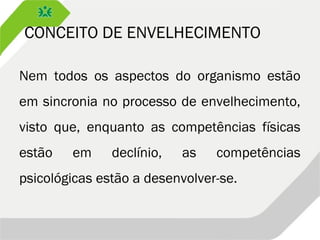 CONCEITO DE ENVELHECIMENTO
Nem todos os aspectos do organismo estão
em sincronia no processo de envelhecimento,
visto que, enquanto as competências físicas
estão em declínio, as competências
psicológicas estão a desenvolver-se.
 