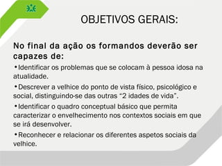 OBJETIVOS GERAIS:
No final da ação os formandos deverão ser
capazes de:
•Identificar os problemas que se colocam à pessoa idosa na
atualidade.
•Descrever a velhice do ponto de vista físico, psicológico e
social, distinguindo-se das outras “2 idades de vida”.
•Identificar o quadro conceptual básico que permita
caracterizar o envelhecimento nos contextos sociais em que
se irá desenvolver.
•Reconhecer e relacionar os diferentes aspetos sociais da
velhice.
 