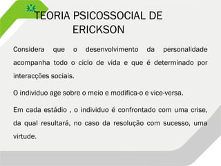 TEORIA PSICOSSOCIAL DE
ERICKSON
Considera que o desenvolvimento da personalidade
acompanha todo o ciclo de vida e que é determinado por
interacções sociais.
O individuo age sobre o meio e modifica-o e vice-versa.
Em cada estádio , o individuo é confrontado com uma crise,
da qual resultará, no caso da resolução com sucesso, uma
virtude.
 