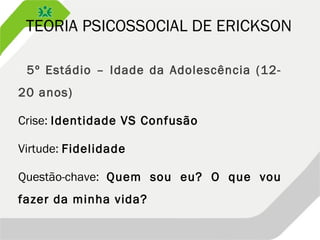 TEORIA PSICOSSOCIAL DE ERICKSON
 5º Estádio – Idade da Adolescência (12-
20 anos)
Crise: Identidade VS Confusão
Virtude: Fidelidade
Questão-chave: Quem sou eu? O que vou
fazer da minha vida?
 