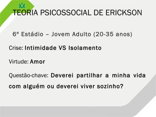 TEORIA PSICOSSOCIAL DE ERICKSON
 6º Estádio – Jovem Adulto (20-35 anos)
Crise: Intimidade VS Isolamento
Virtude: Amor
Questão-chave: Deverei partilhar a minha vida
com alguém ou deverei viver sozinho?
 