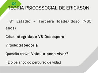TEORIA PSICOSSOCIAL DE ERICKSON
 8º Estádio – Terceira Idade/Idoso (>65
anos)
Crise: Integridade VS Desespero
Virtude: Sabedoria
Questão-chave: Valeu a pena viver?
(É o balanço do percurso de vida.)
 
