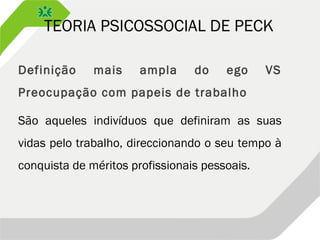 TEORIA PSICOSSOCIAL DE PECK
Definição mais ampla do ego VS
Preocupação com papeis de trabalho
São aqueles indivíduos que definiram as suas
vidas pelo trabalho, direccionando o seu tempo à
conquista de méritos profissionais pessoais.
 