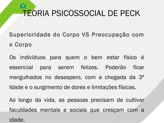 TEORIA PSICOSSOCIAL DE PECK
Superioridade do Corpo VS Preocupação com
o Corpo
Os indivíduos para quem o bem estar físico é
essencial para serem felizes. Poderão ficar
mergulhados no desespero, com a chegada da 3ª
Idade e o surgimento de dores e limitações físicas.
Ao longo da vida, as pessoas precisam de cultivar
faculdades mentais e sociais que cresçam com a
idade.
 