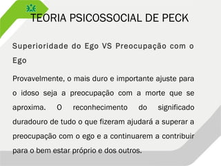 TEORIA PSICOSSOCIAL DE PECK
Superioridade do Ego VS Preocupação com o
Ego
Provavelmente, o mais duro e importante ajuste para
o idoso seja a preocupação com a morte que se
aproxima. O reconhecimento do significado
duradouro de tudo o que fizeram ajudará a superar a
preocupação com o ego e a continuarem a contribuir
para o bem estar próprio e dos outros.
 