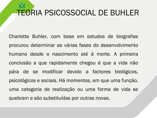 TEORIA PSICOSSOCIAL DE BUHLER
Charlotte Buhler, com base em estudos de biografias
procurou determinar as várias fases do desenvolvimento
humano desde o nascimento até à morte. A primeira
conclusão a que rapidamente chegou é que a vida não
pára de se modificar devido a factores biológicos,
psicológicos e sociais. Há momentos, em que uma função,
uma categoria de realização ou uma forma de vida se
quebram e são substituídas por outras novas.
 
