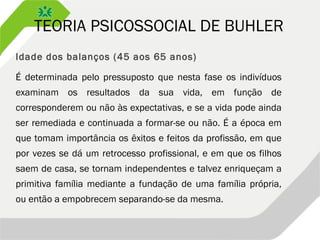 TEORIA PSICOSSOCIAL DE BUHLER
Idade dos balanços (45 aos 65 anos)
É determinada pelo pressuposto que nesta fase os indivíduos
examinam os resultados da sua vida, em função de
corresponderem ou não às expectativas, e se a vida pode ainda
ser remediada e continuada a formar-se ou não. É a época em
que tomam importância os êxitos e feitos da profissão, em que
por vezes se dá um retrocesso profissional, e em que os filhos
saem de casa, se tornam independentes e talvez enriqueçam a
primitiva família mediante a fundação de uma família própria,
ou então a empobrecem separando-se da mesma.
 