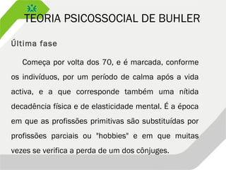 TEORIA PSICOSSOCIAL DE BUHLER
Última fase
Começa por volta dos 70, e é marcada, conforme
os indivíduos, por um período de calma após a vida
activa, e a que corresponde também uma nítida
decadência física e de elasticidade mental. É a época
em que as profissões primitivas são substituídas por
profissões parciais ou "hobbies" e em que muitas
vezes se verifica a perda de um dos cônjuges.
 