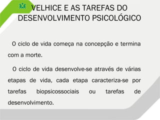 VELHICE E AS TAREFAS DO
DESENVOLVIMENTO PSICOLÓGICO
O ciclo de vida começa na concepção e termina
com a morte.
O ciclo de vida desenvolve-se através de várias
etapas de vida, cada etapa caracteriza-se por
tarefas biopsicossociais ou tarefas de
desenvolvimento.
 