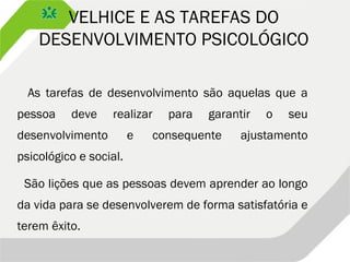VELHICE E AS TAREFAS DO
DESENVOLVIMENTO PSICOLÓGICO
As tarefas de desenvolvimento são aquelas que a
pessoa deve realizar para garantir o seu
desenvolvimento e consequente ajustamento
psicológico e social.
São lições que as pessoas devem aprender ao longo
da vida para se desenvolverem de forma satisfatória e
terem êxito.
 