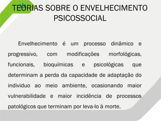 TEORIAS SOBRE O ENVELHECIMENTO
PSICOSSOCIAL
Envelhecimento é um processo dinâmico e
progressivo, com modificações morfológicas,
funcionais, bioquímicas e psicológicas que
determinam a perda da capacidade de adaptação do
individuo ao meio ambiente, ocasionando maior
vulnerabilidade e maior incidência de processos
patológicos que terminam por leva-lo à morte.
 