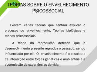 TEORIAS SOBRE O ENVELHECIMENTO
PSICOSSOCIAL
Existem várias teorias que tentam explicar o
processo de envelhecimento. Teorias biológicas e
teorias psicossociais.
A teoria da reprodução defende que o
desenvolvimento presente reproduz o passado, sendo
influenciado por ele. O envelhecimento é o resultado
da interacção entre forças genéticas e ambientais e a
acumulação de experiências de vida.
 