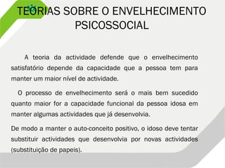 TEORIAS SOBRE O ENVELHECIMENTO
PSICOSSOCIAL
A teoria da actividade defende que o envelhecimento
satisfatório depende da capacidade que a pessoa tem para
manter um maior nível de actividade.
O processo de envelhecimento será o mais bem sucedido
quanto maior for a capacidade funcional da pessoa idosa em
manter algumas actividades que já desenvolvia.
De modo a manter o auto-conceito positivo, o idoso deve tentar
substituir actividades que desenvolvia por novas actividades
(substituição de papeis).
 