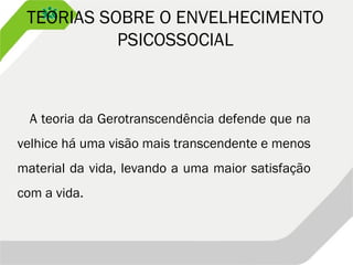 TEORIAS SOBRE O ENVELHECIMENTO
PSICOSSOCIAL
A teoria da Gerotranscendência defende que na
velhice há uma visão mais transcendente e menos
material da vida, levando a uma maior satisfação
com a vida.
 