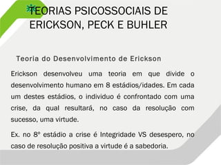TEORIAS PSICOSSOCIAIS DE
ERICKSON, PECK E BUHLER
Teoria do Desenvolvimento de Erickson
Erickson desenvolveu uma teoria em que divide o
desenvolvimento humano em 8 estádios/idades. Em cada
um destes estádios, o individuo é confrontado com uma
crise, da qual resultará, no caso da resolução com
sucesso, uma virtude.
Ex. no 8º estádio a crise é Integridade VS desespero, no
caso de resolução positiva a virtude é a sabedoria.
 