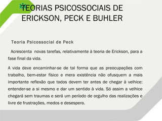 TEORIAS PSICOSSOCIAIS DE
ERICKSON, PECK E BUHLER
Teoria Psicossocial de Peck
Acrescenta novas tarefas, relativamente à teoria de Erickson, para a
fase final da vida.
A vida deve encaminhar-se de tal forma que as preocupações com
trabalho, bem-estar físico e mera existência não ofusquem a mais
importante reflexão que todos devem ter antes de chegar à velhice:
entender-se a si mesmo e dar um sentido à vida. Só assim a velhice
chegará sem traumas e será um período de orgulho das realizações e
livre de frustrações, medos e desespero.
 