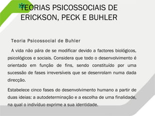 TEORIAS PSICOSSOCIAIS DE
ERICKSON, PECK E BUHLER
Teoria Psicossocial de Buhler
A vida não pára de se modificar devido a factores biológicos,
psicológicos e sociais. Considera que todo o desenvolvimento é
orientado em função de fins, sendo constituído por uma
sucessão de fases irreversíveis que se desenrolam numa dada
direcção.
Estabelece cinco fases do desenvolvimento humano a partir de
duas ideias: a autodeterminação e a escolha de uma finalidade,
na qual o indivíduo exprime a sua identidade.
 