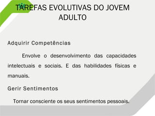 TAREFAS EVOLUTIVAS DO JOVEM
ADULTO
Adquirir Competências
Envolve o desenvolvimento das capacidades
intelectuais e sociais. E das habilidades físicas e
manuais.
Gerir Sentimentos
Tornar consciente os seus sentimentos pessoais.
 