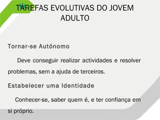 TAREFAS EVOLUTIVAS DO JOVEM
ADULTO
Tornar-se Autónomo
Deve conseguir realizar actividades e resolver
problemas, sem a ajuda de terceiros.
Estabelecer uma Identidade
Conhecer-se, saber quem é, e ter confiança em
si próprio.
 