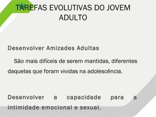 TAREFAS EVOLUTIVAS DO JOVEM
ADULTO
Desenvolver Amizades Adultas
São mais difíceis de serem mantidas, diferentes
daquelas que foram vividas na adolescência.
Desenvolver a capacidade para a
intimidade emocional e sexual.
 