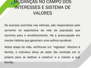 MUDANÇAS NO CAMPO DOS
INTERESSES E SISTEMA DE
VALORES
Os avanços ocorridos nas ciências, são responsáveis pelo
aumento na expectativa da vida da população que
caminha para o envelhecimento. Há a preocupação em
manter hábitos que garantam uma velhice saudável.
Nesta etapa de vida, verifica-se um “regresso” afectivo à
família, o individuo deixa de estar tão centrado em si
próprio para se dedicar a construir e a manter a sua
família.
 