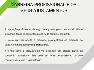 CARREIRA PROFISSIONAL E OS
SEUS AJUSTAMENTOS
A ocupação profissional abrange uma grande parte do ciclo de vida e
influência todas as restantes áreas (vida familiar, conjugal).
O inicio da vida adulta é marcado pela entrada no mercado do
trabalho e início da carreira profissional.
A forma como o indivíduo se vê, depende, em grande parte, da
ocupação profissional. Esta pode ser fonte de satisfação ou pelo
contrario de stress e insatisfação.
 