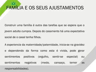 FAMÍLIA E OS SEUS AJUSTAMENTOS
Construir uma família é outra das tarefas que se espera que o
jovem adulto cumpra. Depois do casamento há uma expectativa
social de o casal tenha filhos.
A experiencia da maternidade/paternidade, inicia-se na gravidez
e dependendo da forma como esta é vivida, pode gerar
sentimentos positivos (orgulho, sentir-se especial) ou
sentimentos negativos (medo, cansaço, temer as
responsabilidades).
 