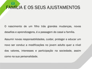 FAMÍLIA E OS SEUS AJUSTAMENTOS
O nascimento de um filho trás grandes mudanças, novos
desafios e aprendizagens, é a passagem do casal a família.
Assumir novas responsabilidades, cuidar, proteger e educar um
novo ser conduz a modificações no jovem adulto quer a nível
dos valores, interesses e participação na sociedade, assim
como na sua personalidade.
 