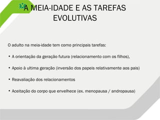 A MEIA-IDADE E AS TAREFAS
EVOLUTIVAS
O adulto na meia-idade tem como principais tarefas:
• A orientação da geração futura (relacionamento com os filhos),
• Apoio à ultima geração (inversão dos papeis relativamente aos pais)
• Reavaliação dos relacionamentos
• Aceitação do corpo que envelhece (ex. menopausa / andropausa)
 