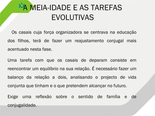 A MEIA-IDADE E AS TAREFAS
EVOLUTIVAS
Os casais cuja força organizadora se centrava na educação
dos filhos, terá de fazer um reajustamento conjugal mais
acentuado nesta fase.
Uma tarefa com que os casais de deparam consiste em
reencontrar um equilíbrio na sua relação. É necessário fazer um
balanço da relação a dois, analisando o projecto de vida
conjunta que tinham e o que pretendem alcançar no futuro.
Exige uma reflexão sobre o sentido de família e de
conjugalidade.
 