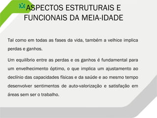 ASPECTOS ESTRUTURAIS E
FUNCIONAIS DA MEIA-IDADE
Tal como em todas as fases da vida, também a velhice implica
perdas e ganhos.
Um equilíbrio entre as perdas e os ganhos é fundamental para
um envelhecimento óptimo, o que implica um ajustamento ao
declínio das capacidades físicas e da saúde e ao mesmo tempo
desenvolver sentimentos de auto-valorização e satisfação em
áreas sem ser o trabalho.
 
