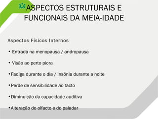 ASPECTOS ESTRUTURAIS E
FUNCIONAIS DA MEIA-IDADE
Aspectos Físicos Internos
• Entrada na menopausa / andropausa
• Visão ao perto piora
•Fadiga durante o dia / insónia durante a noite
•Perde de sensibilidade ao tacto
•Diminuição da capacidade auditiva
•Alteração do olfacto e do paladar
 