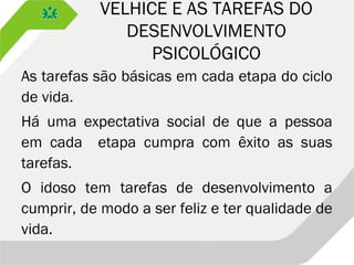 VELHICE E AS TAREFAS DO
DESENVOLVIMENTO
PSICOLÓGICO
As tarefas são básicas em cada etapa do ciclo
de vida.
Há uma expectativa social de que a pessoa
em cada etapa cumpra com êxito as suas
tarefas.
O idoso tem tarefas de desenvolvimento a
cumprir, de modo a ser feliz e ter qualidade de
vida.
 