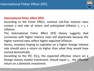 International Fisher Effect (IFE)
137
International fisher effect (IFE)
According to the Fisher Effect, nominal risk-free interest rates
contain a real rate of return and anticipated inflation in = ir +
inflation
The International Fisher Effect (IFE) theory suggests that
currencies with higher interest rates will depreciate because the
higher nominal rates reflect higher expected inflation.
Hence, investors hoping to capitalize on a higher foreign interest
rate should earn a return no higher than what they would have
earned domestically
According to the IFE, E(rf), the expected effective return on a
foreign money market investment, should equal rh , the effective
return on a domestic investment.
 